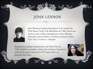 JOHN LENNON
John Winston Lennon (Liverpool, 9 de octubre de
1940-Nueva York, 8 de diciembre de 1980) inició una
carrera como solista, marcada por varios álbumes
aclamados por la crítica, e icónicas canciones como
«Give Peace a Chance» e «Imagine».
Después de contraer matrimonio con Yoko Ono en
1969, cambió su nombre a John Ono Lennon. Lennon se
retiró de la escena musical en 1975 para criar a su
pequeño hijo Sean.
 