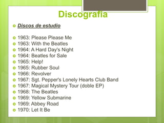 Discografía
 Discos de estudio
 1963: Please Please Me
 1963: With the Beatles
 1964: A Hard Day's Night
 1964: Beatles for Sale
 1965: Help!
 1965: Rubber Soul
 1966: Revolver
 1967: Sgt. Pepper's Lonely Hearts Club Band
 1967: Magical Mystery Tour (doble EP)
 1968: The Beatles
 1969: Yellow Submarine
 1969: Abbey Road
 1970: Let It Be
 