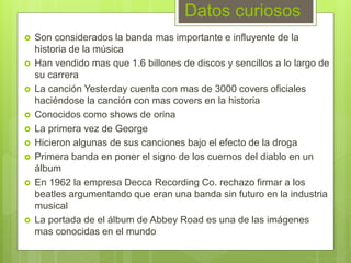 Datos curiosos
 Son considerados la banda mas importante e influyente de la
historia de la música
 Han vendido mas que 1.6 billones de discos y sencillos a lo largo de
su carrera
 La canción Yesterday cuenta con mas de 3000 covers oficiales
haciéndose la canción con mas covers en la historia
 Conocidos como shows de orina
 La primera vez de George
 Hicieron algunas de sus canciones bajo el efecto de la droga
 Primera banda en poner el signo de los cuernos del diablo en un
álbum
 En 1962 la empresa Decca Recording Co. rechazo firmar a los
beatles argumentando que eran una banda sin futuro en la industria
musical
 La portada de el álbum de Abbey Road es una de las imágenes
mas conocidas en el mundo
 