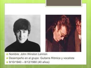  Nombre: John Winston Lennon
 Desempeño en el grupo: Guitarra Rítmica y vocalista
 9/10/1940 – 8/12/1980 (40 años)
 