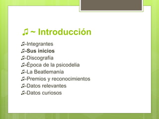 ♫ ~ Introducción
♫-Integrantes
♫-Sus inicios
♫-Discografía
♫-Época de la psicodelia
♫-La Beatlemanía
♫-Premios y reconocimientos
♫-Datos relevantes
♫-Datos curiosos
 