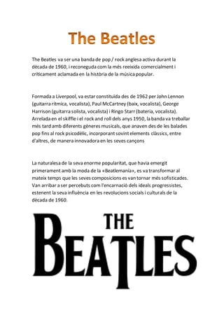 The Beatles va ser una banda de pop / rock anglesa activa durant la
dècada de 1960, i reconeguda com la més reeixida comercialment i
críticament aclamada en la història de la música popular.
Formada a Liverpool, va estar constituïda des de 1962 per John Lennon
(guitarra rítmica, vocalista), Paul McCartney (baix, vocalista), George
Harrison (guitarra solista, vocalista) i Ringo Starr (bateria, vocalista).
Arrelada en el skiffle i el rock and roll dels anys 1950, la banda va treballar
més tard amb diferents gèneres musicals, que anaven des de les balades
pop fins al rock psicodèlic, incorporantsovintelements clàssics, entre
d'altres, de manera innovadora en les seves cançons
La naturalesa de la seva enorme popularitat, que havia emergit
primerament amb la moda de la «Beatlemanía», es va transformar al
mateix temps que les seves composicions es van tornar més sofisticades.
Van arribar a ser percebuts com l'encarnació dels ideals progressistes,
estenent la seva influència en les revolucions socials i culturals de la
dècada de 1960.
 
