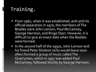 Training.
 From 1962, when it was established, and until its
official separation in 1970, the members ofThe
Beatles were John Lennon, Paul McCartney,
George Harrison, and Ringo Starr. However, it is
difficult to give an exact date when the Beatles
were formed.
 In the second half of the 1950s, John Lennon and
his friend Peter Shotton (who would leave soon
after) formed a group of music calledThe
Quarrymen, which in 1957 was added Paul
McCartney, followed shortly by George Harrison.
 