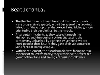 Beatlemania.
 The Beatles toured all over the world, but their concerts
were progressively spaced, in part because of the growing
irritation of the group over that exacerbated idolatry, more
oriented to their people than to their music.
 After certain incidents as they passed through the
Philippines and the southern United States and the
controversy unleashed by a phrase by Lennon ("we are
more popular than Jesus"), they gave their last concert in
San Francisco in August 1966.
 With his retirement, the "Beatlemania" was fading only in
its sense of collective frenzy; they remained the reference
group of their time and having enthusiastic followers.
 