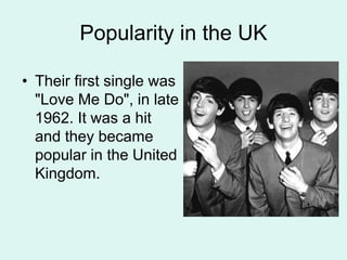 Popularity in the UK
• Their first single was
"Love Me Do", in late
1962. It was a hit
and they became
popular in the United
Kingdom.
 