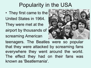 Popularity in the USA
• They first came to the
United States in 1964.
They were met at the
airport by thousands of
screaming American
teenagers. The Beatles were so popular
that they were attacked by screaming fans
everywhere they went around the world.
The effect they had on their fans was
known as 'Beatlemania'.
 