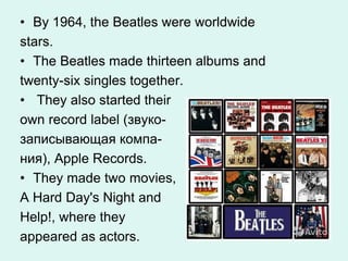 • By 1964, the Beatles were worldwide
stars.
• The Beatles made thirteen albums and
twenty-six singles together.
• They also started their
own record label (звуко-
записывающая компа-
ния), Apple Records.
• They made two movies,
A Hard Day's Night and
Help!, where they
appeared as actors.
 