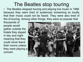 The Beatles stop touring
• The Beatles stopped touring and playing live music in 1966
because they were tired of audiences screaming so loudly
that their music could not be heard. They were also tired of
the of touring. Among other things, they were so popular that
thousands of
people would
gather outside the
hotels they stayed
in day and night
meaning that they
could never leave
their rooms unless
they were playing a
concert.
 