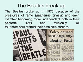 The Beatles break up
The Beatles broke up in 1970 because of the
pressures of fame (давление славы) and each
member becoming more independent both in their
personal lives and musically. All
four members started their own solo careers.
 