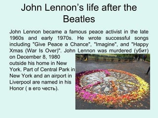 John Lennon’s life after the
Beatles
John Lennon became a famous peace activist in the late
1960s and early 1970s. He wrote successful songs
including "Give Peace a Chance", "Imagine", and "Happy
Xmas (War Is Over)". John Lennon was murdered (убит)
on December 8, 1980
outside his home in New
York. Part of Central Park in
New York and an airport in
Liverpool are named in his
Honor ( в его честь).
 