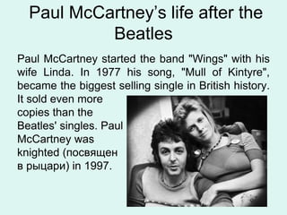 Paul McCartney’s life after the
Beatles
Paul McCartney started the band "Wings" with his
wife Linda. In 1977 his song, "Mull of Kintyre",
became the biggest selling single in British history.
It sold even more
copies than the
Beatles' singles. Paul
McCartney was
knighted (посвящен
в рыцари) in 1997.
 