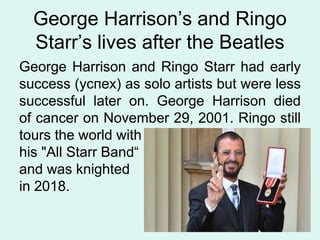 George Harrison’s and Ringo
Starr’s lives after the Beatles
George Harrison and Ringo Starr had early
success (успех) as solo artists but were less
successful later on. George Harrison died
of cancer on November 29, 2001. Ringo still
tours the world with
his "All Starr Band“
and was knighted
in 2018.
 