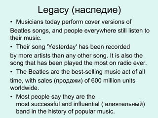 Legacy (наследие)
• Musicians today perform cover versions of
Beatles songs, and people everywhere still listen to
their music.
• Their song 'Yesterday' has been recorded
by more artists than any other song. It is also the
song that has been played the most on radio ever.
• The Beatles are the best-selling music act of all
time, with sales (продажи) of 600 million units
worldwide.
• Most people say they are the
most successful and influential ( влиятельный)
band in the history of popular music.
 
