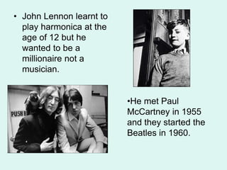 • John Lennon learnt to
play harmonica at the
age of 12 but he
wanted to be a
millionaire not a
musician.
•He met Paul
McCartney in 1955
and they started the
Beatles in 1960.
 