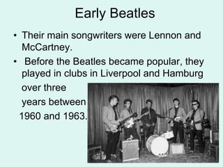 Early Beatles
• Their main songwriters were Lennon and
McCartney.
• Before the Beatles became popular, they
played in clubs in Liverpool and Hamburg
over three
years between
1960 and 1963.
 