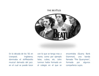 THE BEATLES
En la década de los '50, en
Liverpool, Inglaterra,
dominaba el skiffle(estilo
musical derivado del jazz.
en el cual se puede tocar
con lo que se tenga mas a
mano, como por ejemplo
latas, cubos, etc. John
Lennon había formado en
el colegio en el que se
encontraba (Quarry Bank
Grammar), una banda
llamada "The Quarrymen",
formada por algunos
compañeros suyos.
 
