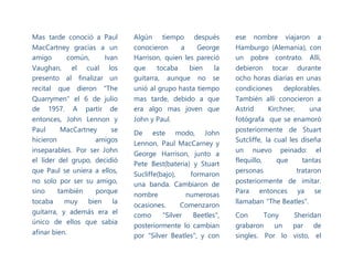 Mas tarde conoció a Paul
MacCartney gracias a un
amigo común, Ivan
Vaughan, el cual los
presento al finalizar un
recital que dieron "The
Quarrymen" el 6 de julio
de 1957. A partir de
entonces, John Lennon y
Paul MacCartney se
hicieron amigos
inseparables. Por ser John
el líder del grupo, decidió
que Paul se uniera a ellos,
no solo por ser su amigo,
sino también porque
tocaba muy bien la
guitarra, y además era el
único de ellos que sabia
afinar bien.
Algún tiempo después
conocieron a George
Harrison, quien les pareció
que tocaba bien la
guitarra, aunque no se
unió al grupo hasta tiempo
mas tarde, debido a que
era algo mas joven que
John y Paul.
De este modo, John
Lennon, Paul MacCarney y
George Harrison, junto a
Pete Best(bateria) y Stuart
Sucliffe(bajo), formaron
una banda. Cambiaron de
nombre numerosas
ocasiones. Comenzaron
como "Silver Beetles",
posteriormente lo cambian
por "Silver Beatles", y con
ese nombre viajaron a
Hamburgo (Alemania), con
un pobre contrato. Allí,
debieron tocar durante
ocho horas diarias en unas
condiciones deplorables.
También allí conocieron a
Astrid Kirchner, una
fotógrafa que se enamoró
posteriormente de Stuart
Sutcliffe, la cual les diseña
un nuevo peinado: el
flequillo, que tantas
personas trataron
posteriormente de imitar.
Para entonces ya se
llamaban "The Beatles".
Con Tony Sheridan
grabaron un par de
singles. Por lo visto, el
 