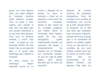 grupo tuvo hace algunos
años, una pelea callejera
en Liverpool, mientras
todos lograron escapar,
Tony no pudo, y John
regreso para salvarle la
vida. Pero esa pelea dejo
una secuela importante, y
es que unos años después,
Tony tuvo un derrame
cerebral, y murió. Esto
sumió al grupo en una
profunda tristeza. De este
modo, Paul se encarga del
bajo, y el grupo deja
Hamburgo para regresar a
Liverpool.
Sin darse cuenta, en
Hamburgo habían
mejorado mucho en su
música, y después de un
tiempo sin tocar, lo
volvieron a hacer en un
pequeño y sucio local, The
Cavern(en Liverpool),
donde se dan cuenta de
los increíbles progresos
que habían hecho en
Hamburgo. Brian Epstein,
dueño de una casa
discográfica, quedo
impresionado durante una
actuación del grupo, e
inmediatamente les
propone ser su manager.
Los muchachos aceptan,
ya que les urge el poder
grabar, pero pronto
descubre que no sería una
tarea fácil.
Después de muchos
rechazos de compañías
discográficas, Brian les
consigue unas pruebas en
Parlophone, una sucursal
de la EMI. George Martin,
el productor de la EMI
que tenía que evaluarlos,
tuvo una buena impresión,
aunque comunico al grupo
que si no cambiaban de
batería no podrían grabar
nunca, ya que para él, no
resultaba de una gran
calidad, y podía hacer que
la banda no tuviera éxito.
Dicho esto, los
componentes de los
Beatles tomaron una
decisión: Pete Best fue
 