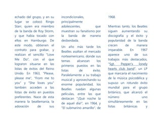 echado del grupo, y en su
lugar se colocó Ringo
Starr, quien era miembro
de la banda de Roy Storm,
y que habia tocado con
ellos en Hamburgo. De
este modo, obtienen el
contrato para grabar, y
realizan el sencillo "Love
Me Do", con el que
lograron situarse en las
listas de éxitos del Reino
Unido. En 1963, "Please,
please me", "From me to
you" y "She loves you"
también acceden a las
listas de éxito en puestos
preferentes. Nace de esta
manera la beatlemanía, la
adoración de sus
incondicionales,
principalmente
adolescentes, que
muestran su fanatismo por
la banda de manera
desbordada.
Un año más tarde los
Beatles asaltan el mercado
norteamericano, donde sus
temas alcanzan los
primeros puestos en las
listas de éxito.
Paralelamente a su trabajo
musical y aprovechando su
enorme popularidad, los
Beatles ruedan algunas
películas, entre las que
destacan "¡Qué noche la
de aquel día!", en 1964, y
"El submarino amarillo", de
1968.
Mientras tanto, los Beatles
siguen aumentando su
discografía y el éxito y
popularidad de la banda
crecen de manera
imparable. En 1967
aparece uno de sus
trabajos más destacados,
"Sgt. Pepper’s lonely
hearts club band", un LP
que marcaría el nacimiento
de la música psicodélica y
supuso un rotundo éxito
mundial para el grupo
británico, que alcanzó el
número uno
simultáneamente en las
listas británicas y
 