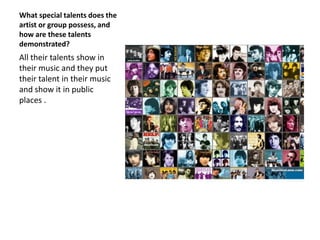 What special talents does the
artist or group possess, and
how are these talents
demonstrated?
All their talents show in
their music and they put
their talent in their music
and show it in public
places .
 