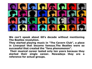 We can't speak about 60's decade without mentioning
The Beatles revolution.
They started playing music in "The Cavern Club", a place
in Liverpool that became famous.The Beatles were so
successful that created the "fans phenomenon".
 Their musical career lasted only ten years because they
started their single career. Nowadays they are a
reference for actual groups.
 