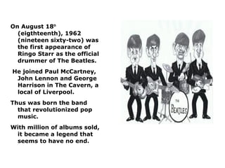 On August 18th
  (eigthteenth), 1962
  (nineteen sixty-two) was
  the first appearance of
  Ringo Starr as the official
  drummer of The Beatles.
He joined Paul McCartney,
 John Lennon and George
 Harrison in The Cavern, a
 local of Liverpool.
Thus was born the band
  that revolutionized pop
  music.
With million of albums sold,
 it became a legend that
 seems to have no end.
 