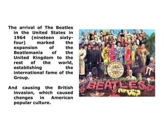 The arrival of The Beatles
  in the United States in
  1964 (nineteen sixty-
  four)      marked     the
  expansion       of    the
  Beatlemania      of   the
  United Kingdom to the
  rest    of   the    world,
  establishing          the
  international fame of the
  Group.

And causing the British
  invasion, which caused
  changes    in    American
  popular culture.
 