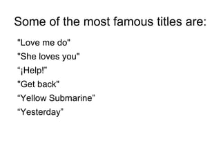 Some of the most famous titles are:
"Love me do"
"She loves you"
“¡Help!”
"Get back"
“Yellow Submarine”
“Yesterday”
 