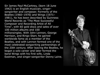 Sir James Paul McCartney, (born 18 June
1942) is an English musician, singer-
songwriter and composer. Formerly of the
Beatles (1960–1970) and Wings (1971–
1981), he has been described by Guinness
World Records as "The Most Successful
Composer and Recording Artist of All
Time", with 60 gold discs and sales of over
100 million albums and 100
millionsingles. With John Lennon, George
Harrison, and Ringo Starr, he gained
worldwide fame as a member of the
Beatles, and with Lennon formed one of the
most celebrated songwriting partnerships of
the 20th century. After leaving the Beatles, he
began a solo career and later formed the
band Wings with his first wife, Linda
Eastman, and singer-songwriter Denny Laine.
 