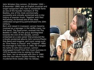 John Winston Ono Lennon, (9 October 1940 –
8 December 1980) was an English musician and
singer-songwriter who rose to worldwide fame
as one of the founder members of The
Beatles, one of the most commercially
successful and critically acclaimed acts in the
history of popular music. Together with Paul
McCartney, he formed one of the most
celebrated songwriting partnershipsof the 20th
century.
Born and raised in Liverpool, Lennon became
involved as a teenager in the skiffle craze; his
first band, The Quarrymen, evolved into The
Beatles in 1960. As the group disintegrated
towards the end of the decade, Lennon
embarked on a solo career that produced the
critically acclaimed albums John Lennon/Plastic
Ono Band and Imagine, and iconic songs such
as "Give Peace a Chance" and "Imagine". After
his marriage to Yoko Ono in 1969, he changed
his name to John Ono Lennon. Lennon
disengaged himself from the music business in
1975 to devote time to raising his infant
son Sean, but re-emerged with Ono in 1980
with the new album Double Fantasy. He was
murdered three weeks after its release.
 