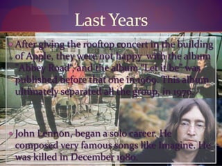 Last Years
 After giving the rooftop concert in the building
of Apple, they were not happy with the album
"Abbey Road“, and the album “Let it be” was
published before that one in 1969. This album
ultimately separated all the group, in 1970.
 John Lennon, began a solo career. He
composed very famous songs like Imagine. He
was killed in December 1980.
 