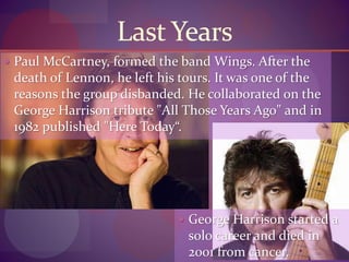 Last Years
 Paul McCartney, formed the band Wings. After the
death of Lennon, he left his tours. It was one of the
reasons the group disbanded. He collaborated on the
George Harrison tribute "All Those Years Ago" and in
1982 published "Here Today“.
 George Harrison started a
solo career and died in
2001 from cancer.
 