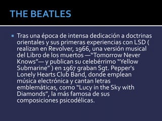  Tras una época de intensa dedicación a doctrinas
orientales y sus primeras experiencias con LSD (
realizan en Revolver, 1966, una versión musical
del Libro de los muertos —“Tomorrow Never
Knows”— y publican su celebérrimo “Yellow
Submarine” ) en 1967 graban Sgt. Pepper's
Lonely Hearts Club Band, donde emplean
música electrónica y cantan letras
emblemáticas, como “Lucy in the Sky with
Diamonds”, la más famosa de sus
composiciones psicodélicas.
 