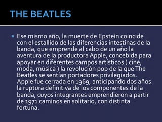  Ese mismo año, la muerte de Epstein coincide
con el estallido de las diferencias intestinas de la
banda, que emprende al cabo de un año la
aventura de la productora Apple, concebida para
apoyar en diferentes campos artísticos ( cine,
moda, música ) la revolución pop de la queThe
Beatles se sentían portadores privilegiados.
Apple fue cerrada en 1969, anticipando dos años
la ruptura definitiva de los componentes de la
banda, cuyos integrantes emprendieron a partir
de 1971 caminos en solitario, con distinta
fortuna.
 