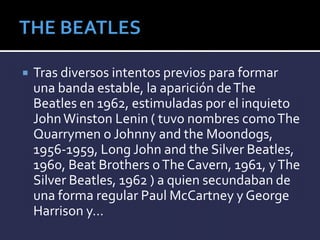  Tras diversos intentos previos para formar
una banda estable, la aparición deThe
Beatles en 1962, estimuladas por el inquieto
JohnWinston Lenin ( tuvo nombres comoThe
Quarrymen o Johnny and the Moondogs,
1956-1959, Long John and the Silver Beatles,
1960, Beat Brothers oThe Cavern, 1961, yThe
Silver Beatles, 1962 ) a quien secundaban de
una forma regular Paul McCartney y George
Harrison y…
 