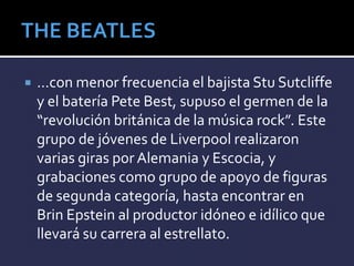  …con menor frecuencia el bajista Stu Sutcliffe
y el batería Pete Best, supuso el germen de la
“revolución británica de la música rock”. Este
grupo de jóvenes de Liverpool realizaron
varias giras por Alemania y Escocia, y
grabaciones como grupo de apoyo de figuras
de segunda categoría, hasta encontrar en
Brin Epstein al productor idóneo e idílico que
llevará su carrera al estrellato.
 