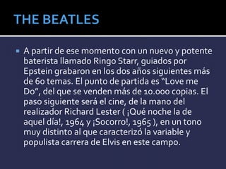  A partir de ese momento con un nuevo y potente
baterista llamado Ringo Starr, guiados por
Epstein grabaron en los dos años siguientes más
de 60 temas. El punto de partida es “Love me
Do”, del que se venden más de 10.000 copias. El
paso siguiente será el cine, de la mano del
realizador Richard Lester ( ¡Qué noche la de
aquel día!, 1964 y ¡Socorro!, 1965 ), en un tono
muy distinto al que caracterizó la variable y
populista carrera de Elvis en este campo.
 