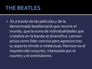  Es a través de las películas y de la
denominada beatlemanía que recorre el
mundo, que la suma de individualidades que
cristaliza en la banda se diversifica: Lennon
actúa como líder conciso pero agresivo tras
su aspecto tímido e intelectual; Harrison es el
inquieto del conjunto, interesado por el
country y el orientalismo.
 