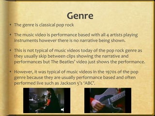 Genre
 The genre is classical pop rock

 The music video is performance based with all 4 artists playing
  instruments however there is no narrative being shown.

 This is not typical of music videos today of the pop rock genre as
  they usually skip between clips showing the narrative and
  performances but The Beatles’ video just shows the performance.

 However, it was typical of music videos in the 1970s of the pop
  genre because they are usually performance based and often
  performed live such as Jackson 5’s ‘ABC’.
 