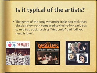 Is it typical of the artists?
 The genre of the song was more indie pop rock than
  classical slow rock compared to their other early 60s
  to mid 60s tracks such as “Hey Jude” and “All you
  need is love”.
 
