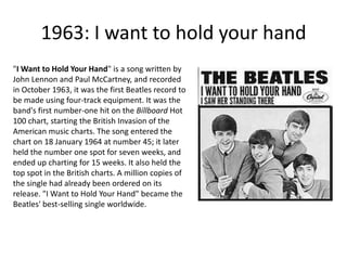 1963: I want to hold your hand"I Want to Hold Your Hand" is a song written by John Lennon and Paul McCartney, and recorded in October 1963, it was the first Beatles record to be made using four-track equipment. It was the band's first number-one hit on the Billboard Hot 100 chart, starting the British Invasion of the American music charts. The song entered the chart on 18 January 1964 at number 45; it later held the number one spot for seven weeks, and ended up charting for 15 weeks. It also held the top spot in the British charts. A million copies of the single had already been ordered on its release. "I Want to Hold Your Hand" became the Beatles' best-selling single worldwide.