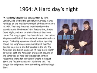 1964: A Hard day’s night"A Hard Day's Night" is a song written by John Lennon, and credited to Lennon/McCartney, it was released on the movie soundtrack of the same name in 1964. The song featured prominently on the soundtrack to The Beatles' first feature film, A Hard Day's Night, and was on their album of the same name. The song topped the charts in both the United Kingdom and United States when it was released as a single. Featuring a prominent and unique opening chord, the song's success demonstrated that The Beatles were not a one-hit wonder in the US. The American and British singles of "A Hard Day's Night" as well as both the American and British albums of the same title all held the top position in their respective charts for a couple of weeks in August 1964, the first time any artist had done this. The song's title originated from something said by Ringo Starr. 