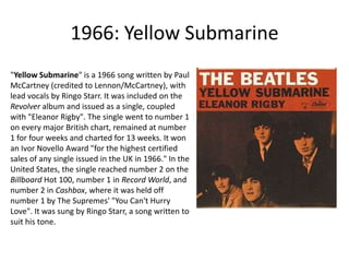 1966: Yellow Submarine"Yellow Submarine" is a 1966 song written by Paul McCartney (credited to Lennon/McCartney), with lead vocals by Ringo Starr. It was included on the Revolver album and issued as a single, coupled with "Eleanor Rigby". The single went to number 1 on every major British chart, remained at number 1 for four weeks and charted for 13 weeks. It won an IvorNovello Award "for the highest certified sales of any single issued in the UK in 1966." In the United States, the single reached number 2 on the Billboard Hot 100, number 1 in Record World, and number 2 in Cashbox, where it was held off number 1 by The Supremes' "You Can't Hurry Love". It was sung by Ringo Starr, a song written to suit his tone.