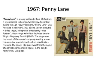 1967: Penny Lane"Penny Lane" is a song written by Paul McCartney. It was credited to Lennon/McCartney. Recorded during the Sgt. Pepper sessions, "Penny Lane" was released in February 1967 as one side of a double A-sided single, along with "Strawberry Fields Forever". Both songs were later included on the Magical Mystery Tour LP (1967). The single was the result of the record company wanting a new release after several months of no new Beatles releases. The song's title is derived from the name of a street near Lennon's house, in the band's hometown, Liverpool.