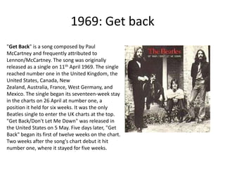 1969: Get back "Get Back" is a song composed by Paul McCartney and frequently attributed to Lennon/McCartney. The song was originally released as a single on 11th April 1969. The single reached number one in the United Kingdom, the United States, Canada, New Zealand, Australia, France, West Germany, and Mexico. The single began its seventeen-week stay in the charts on 26 April at number one, a position it held for six weeks. It was the only Beatles single to enter the UK charts at the top. "Get Back/Don't Let Me Down" was released in the United States on 5 May. Five days later, "Get Back" began its first of twelve weeks on the chart. Two weeks after the song's chart debut it hit number one, where it stayed for five weeks.