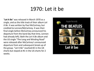 1970: Let it be "Let It Be" was released in March 1970 as a single, and as the title track of their album Let It Be. It was written by Paul McCartney, but credited to Lennon/McCartney. It was their final single before McCartney announced his departure from the band (by that time, Lennon had already left). Both the Let It Be album and the US single "The Long and Winding Road" were released after McCartney's announced departure from and subsequent break-up of the group. "Let It Be" reached #2 in the UK charts but stayed at #1 in the US charts for 2 weeks. 