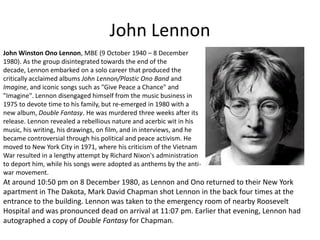 John LennonJohn Winston Ono Lennon, MBE (9 October 1940 – 8 December 1980). As the group disintegrated towards the end of the decade, Lennon embarked on a solo career that produced the critically acclaimed albums John Lennon/Plastic Ono Band and Imagine, and iconic songs such as "Give Peace a Chance" and "Imagine". Lennon disengaged himself from the music business in 1975 to devote time to his family, but re-emerged in 1980 with a new album, Double Fantasy. He was murdered three weeks after its release. Lennon revealed a rebellious nature and acerbic wit in his music, his writing, his drawings, on film, and in interviews, and he became controversial through his political and peace activism. He moved to New York City in 1971, where his criticism of the Vietnam War resulted in a lengthy attempt by Richard Nixon's administration to deport him, while his songs were adopted as anthems by the anti-war movement.At around 10:50 pm on 8 December 1980, as Lennon and Ono returned to their New York apartment in The Dakota, Mark David Chapman shot Lennon in the back four times at the entrance to the building. Lennon was taken to the emergency room of nearby Roosevelt Hospital and was pronounced dead on arrival at 11:07 pm. Earlier that evening, Lennon had autographed a copy of Double Fantasy for Chapman.