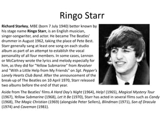 Ringo StarrRichard Starkey, MBE (born 7 July 1940) better known by his stage name Ringo Starr, is an English musician, singer-songwriter, and actor. He became The Beatles' drummer in August 1962, taking the place of Pete Best. Starr generally sang at least one song on each studio album as part of an attempt to establish the vocal personality of all four members. In some cases, Lennon or McCartney wrote the lyrics and melody especially for him, as they did for "Yellow Submarine" from Revolver and "With a Little Help from My Friends" on Sgt. Pepper's Lonely Hearts Club Band. After the announcement of the break-up of The Beatles on 10 April 1970, Starr released two albums before the end of that year. Aside from The Beatles' films A Hard Day's Night (1964), Help! (1965), Magical Mystery Tour (1967), Yellow Submarine (1968), Let It Be (1970), Starr has acted in several films such as Candy (1968), The Magic Christian (1969) (alongside Peter Sellers), Blindman (1971), Son of Dracula (1974) and Caveman (1981).