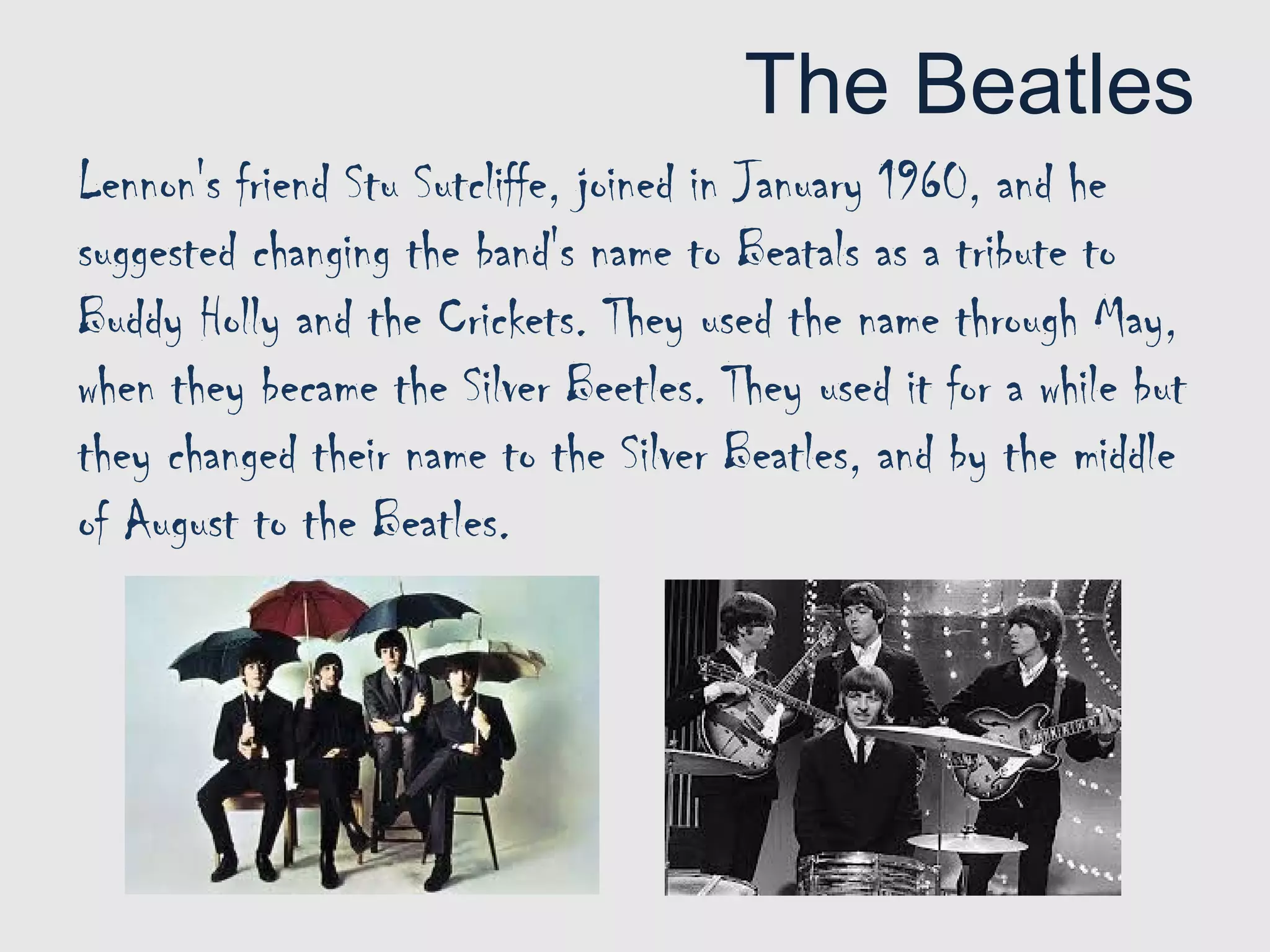 The Beatles
Lennon's friend Stu Sutcliffe, joined in January 1960, and he
suggested changing the band's name to Beatals as a tribute to
Buddy Holly and the Crickets. They used the name through May,
when they became the Silver Beetles. They used it for a while but
they changed their name to the Silver Beatles, and by the middle
of August to the Beatles.
 