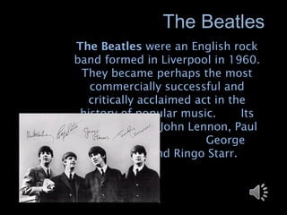 The Beatles
The Beatles were an English rock
band formed in Liverpool in 1960.
 They became perhaps the most
   commercially successful and
  critically acclaimed act in the
 history of popular music.      Its
members were John Lennon, Paul
   McCartney,            George
    Harrison, and Ringo Starr.
 